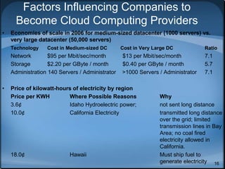 16
Factors Influencing Companies to
Become Cloud Computing Providers
• Economies of scale in 2006 for medium-sized datacenter (1000 servers) vs.
very large datacenter (50,000 servers)
Technology Cost in Medium-sized DC Cost in Very Large DC Ratio
Network $95 per Mbit/sec/month $13 per Mbit/sec/month 7.1
Storage $2.20 per GByte / month $0.40 per GByte / month 5.7
Administration 140 Servers / Administrator >1000 Servers / Administrator 7.1
• Price of kilowatt-hours of electricity by region
Price per KWH Where Possible Reasons Why
3.6¢ Idaho Hydroelectric power; not sent long distance
10.0¢ California Electricity transmitted long distance
over the grid; limited
transmission lines in Bay
Area; no coal fired
electricity allowed in
California.
18.0¢ Hawaii Must ship fuel to
generate electricity
 