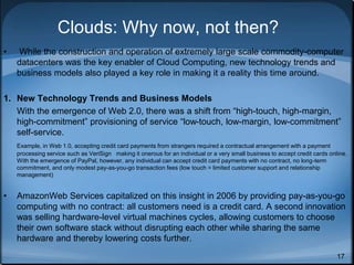 17
Clouds: Why now, not then?
• While the construction and operation of extremely large scale commodity-computer
datacenters was the key enabler of Cloud Computing, new technology trends and
business models also played a key role in making it a reality this time around.
1. New Technology Trends and Business Models
With the emergence of Web 2.0, there was a shift from “high-touch, high-margin,
high-commitment” provisioning of service “low-touch, low-margin, low-commitment”
self-service.
Example, in Web 1.0, accepting credit card payments from strangers required a contractual arrangement with a payment
processing service such as VeriSign making it onerous for an individual or a very small business to accept credit cards online.
With the emergence of PayPal, however, any individual can accept credit card payments with no contract, no long-term
commitment, and only modest pay-as-you-go transaction fees (low touch = limited customer support and relationship
management)
• AmazonWeb Services capitalized on this insight in 2006 by providing pay-as-you-go
computing with no contract: all customers need is a credit card. A second innovation
was selling hardware-level virtual machines cycles, allowing customers to choose
their own software stack without disrupting each other while sharing the same
hardware and thereby lowering costs further.
 