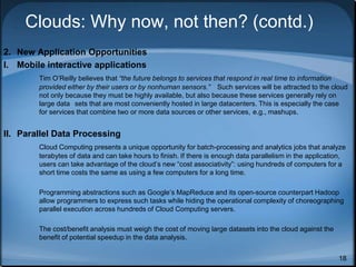 18
Clouds: Why now, not then? (contd.)
2. New Application Opportunities
I. Mobile interactive applications
Tim O’Reilly believes that “the future belongs to services that respond in real time to information
provided either by their users or by nonhuman sensors.” Such services will be attracted to the cloud
not only because they must be highly available, but also because these services generally rely on
large data sets that are most conveniently hosted in large datacenters. This is especially the case
for services that combine two or more data sources or other services, e.g., mashups.
II. Parallel Data Processing
Cloud Computing presents a unique opportunity for batch-processing and analytics jobs that analyze
terabytes of data and can take hours to finish. If there is enough data parallelism in the application,
users can take advantage of the cloud’s new “cost associativity”: using hundreds of computers for a
short time costs the same as using a few computers for a long time.
Programming abstractions such as Google’s MapReduce and its open-source counterpart Hadoop
allow programmers to express such tasks while hiding the operational complexity of choreographing
parallel execution across hundreds of Cloud Computing servers.
The cost/benefit analysis must weigh the cost of moving large datasets into the cloud against the
benefit of potential speedup in the data analysis.
 