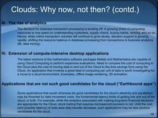 19
Clouds: Why now, not then? (contd.)
III. The rise of analytics
The demand for database transaction processing is leveling off. A growing share of computing
resources is now spent on understanding customers, supply chains, buying habits, ranking, and so on.
Hence, while online transaction volumes will continue to grow slowly, decision support is growing
rapidly, shifting the resource balance in database processing from transactions to business analytics
(BI, data mining).
IV. Extension of compute-intensive desktop applications
The latest versions of the mathematics software packages Matlab and Mathematica are capable of
using Cloud Computing to perform expensive evaluations. Need to compare the cost of computing in
the Cloud plus the cost of moving data in and out of the Cloud to the time savings from using the
Cloud. An application that involves a great deal of computing per unit of data is worth investigating for
a move to a cloud environment. Examples, offline image rendering, 3D animation.
Applications that are not such good candidates for the cloud (“Earthbound apps”)
Some applications that would otherwise be good candidates for the cloud’s elasticity and parallelism
may be thwarted by data movement costs, the fundamental latency limits of getting into and out of the
cloud, or both. For example, while the analytics associated with making long-term financial decisions
are appropriate for the Cloud, stock trading that requires microsecond precision is not. Until the cost
(and possibly latency) of wide area data transfer decrease, such applications may be less obvious
candidates for the cloud.
 