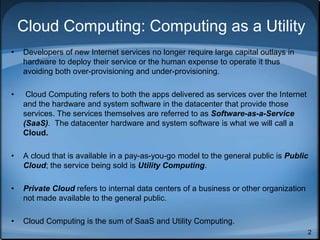 2
Cloud Computing: Computing as a Utility
• Developers of new Internet services no longer require large capital outlays in
hardware to deploy their service or the human expense to operate it thus
avoiding both over-provisioning and under-provisioning.
• Cloud Computing refers to both the apps delivered as services over the Internet
and the hardware and system software in the datacenter that provide those
services. The services themselves are referred to as Software-as-a-Service
(SaaS). The datacenter hardware and system software is what we will call a
Cloud.
• A cloud that is available in a pay-as-you-go model to the general public is Public
Cloud; the service being sold is Utility Computing.
• Private Cloud refers to internal data centers of a business or other organization
not made available to the general public.
• Cloud Computing is the sum of SaaS and Utility Computing.
 