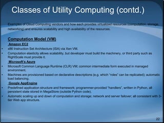 22
Classes of Utility Computing (contd.)
Examples of Cloud Computing vendors and how each provides virtualized resources (computation, storage,
networking) and ensures scalability and high availability of the resources.
Computation Model (VM)
Amazon EC2
• x86 Instruction Set Architecture (ISA) via Xen VM.
• Computation elasticity allows scalability, but developer must build the machinery, or third party such as
RightScale must provide it.
Microsoft’s Azure
• Microsoft Common Language Runtime (CLR) VM; common intermediate form executed in managed
environment.
• Machines are provisioned based on declarative descriptions (e.g. which “roles” can be replicated); automatic
load balancing.
Google AppEngine
• Predefined application structure and framework; programmer-provided “handlers”, written in Python, all
persistent state stored in MegaStore (outside Python code).
• Automatic scaling up and down of computation and storage; network and server failover; all consistent with 3-
tier Web app structure.
 