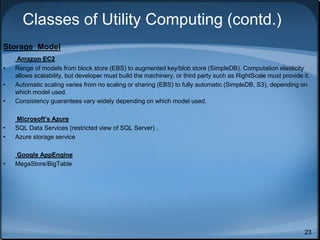 23
Classes of Utility Computing (contd.)
Storage Model
Amazon EC2
• Range of models from block store (EBS) to augmented key/blob store (SimpleDB). Computation elasticity
allows scalability, but developer must build the machinery, or third party such as RightScale must provide it.
• Automatic scaling varies from no scaling or sharing (EBS) to fully automatic (SimpleDB, S3), depending on
which model used.
• Consistency guarantees vary widely depending on which model used.
Microsoft’s Azure
• SQL Data Services (restricted view of SQL Server) .
• Azure storage service
Google AppEngine
• MegaStore/BigTable
 