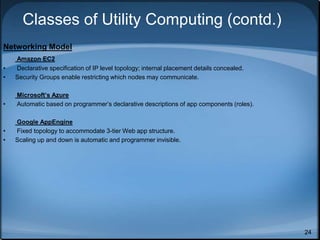 24
Classes of Utility Computing (contd.)
Networking Model
Amazon EC2
• Declarative specification of IP level topology; internal placement details concealed.
• Security Groups enable restricting which nodes may communicate.
Microsoft’s Azure
• Automatic based on programmer’s declarative descriptions of app components (roles).
Google AppEngine
• Fixed topology to accommodate 3-tier Web app structure.
• Scaling up and down is automatic and programmer invisible.
 