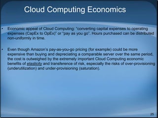 25
Cloud Computing Economics
• Economic appeal of Cloud Computing: “converting capital expenses to operating
expenses (CapEx to OpEx)” or “pay as you go”. Hours purchased can be distributed
non-uniformly in time.
• Even though Amazon’s pay-as-you-go pricing (for example) could be more
expensive than buying and depreciating a comparable server over the same period,
the cost is outweighed by the extremely important Cloud Computing economic
benefits of elasticity and transference of risk, especially the risks of over-provisioning
(underutilization) and under-provisioning (saturation).
 