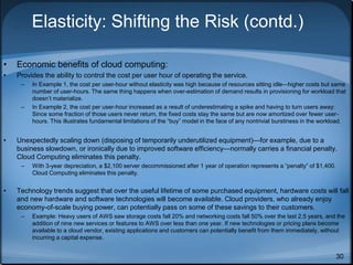 30
Elasticity: Shifting the Risk (contd.)
• Economic benefits of cloud computing:
• Provides the ability to control the cost per user hour of operating the service.
– In Example 1, the cost per user-hour without elasticity was high because of resources sitting idle—higher costs but same
number of user-hours. The same thing happens when over-estimation of demand results in provisioning for workload that
doesn’t materialize.
– In Example 2, the cost per user-hour increased as a result of underestimating a spike and having to turn users away:
Since some fraction of those users never return, the fixed costs stay the same but are now amortized over fewer user-
hours. This illustrates fundamental limitations of the “buy” model in the face of any nontrivial burstiness in the workload.
• Unexpectedly scaling down (disposing of temporarily underutilized equipment)—for example, due to a
business slowdown, or ironically due to improved software efficiency—normally carries a financial penalty.
Cloud Computing eliminates this penalty.
– With 3-year depreciation, a $2,100 server decommissioned after 1 year of operation represents a “penalty” of $1,400.
Cloud Computing eliminates this penalty.
• Technology trends suggest that over the useful lifetime of some purchased equipment, hardware costs will fall
and new hardware and software technologies will become available. Cloud providers, who already enjoy
economy-of-scale buying power, can potentially pass on some of these savings to their customers.
– Example: Heavy users of AWS saw storage costs fall 20% and networking costs fall 50% over the last 2.5 years, and the
addition of nine new services or features to AWS over less than one year. If new technologies or pricing plans become
available to a cloud vendor, existing applications and customers can potentially benefit from them immediately, without
incurring a capital expense.
 