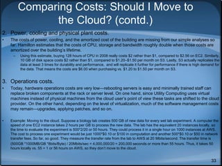 33
Comparing Costs: Should I Move to
the Cloud? (contd.)
2. Power, cooling and physical plant costs.
• The costs of power, cooling, and the amortized cost of the building are missing from our simple analyses so
far. Hamilton estimates that the costs of CPU, storage and bandwidth roughly double when those costs are
amortized over the building’s lifetime.
– Using this estimate, buying 128 hours of CPU in 2008 really costs $2 rather than $1, compared to $2.56 on EC2. Similarly,
10 GB of disk space costs $2 rather than $1, compared to $1.20–$1.50 per month on S3. Lastly, S3 actually replicates the
data at least 3 times for durability and performance, and will replicate it further for performance if there is high demand for
the data. That means the costs are $6.00 when purchasing vs. $1.20 to $1.50 per month on S3.
3. Operations costs.
• Today, hardware operations costs are very low—rebooting servers is easy and minimally trained staff can
replace broken components at the rack or server level. On one hand, since Utility Computing uses virtual
machines instead of physical machines from the cloud user’s point of view these tasks are shifted to the cloud
provider. On the other hand, depending on the level of virtualization, much of the software management costs
may remain—upgrades, applying patches, and so on.
• Example: Moving to the cloud. Suppose a biology lab creates 500 GB of new data for every wet lab experiment. A computer the
speed of one EC2 instance takes 2 hours per GB to process the new data. The lab has the equivalent 20 instances locally, so
the time to evaluate the experiment is 500*2/20 or 50 hours. They could process it in a single hour on 1000 instances at AWS.
The cost to process one experiment would be just 1000*$0.10 or $100 in computation and another 500*$0.10 or $50 in network
transfer fees. So far, so good. They measure the transfer rate from the lab to AWS at 20 Mbits/second. The transfer time is
(500GB *1000MB/GB *8bits/Byte) / 20Mbits/sec = 4,000,000/20 = 200,000 seconds or more than 55 hours. Thus, it takes 50
hours locally vs. 55 + 1 or 56 hours on AWS, so they don’t move to the cloud.
 