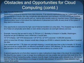 38
Obstacles and Opportunities for Cloud
Computing (contd.)
4. Data Transfer Bottlenecks
• Applications continue to become more data-intensive. If we assume applications may be “pulled apart” across
the boundaries of clouds, this may complicate data placement and transport. At $100 to $150 per terabyte
transferred, these costs can quickly add up, making data transfer costs an important issue. Cloud users and
cloud providers have to think about the implications of placement and traffic at every level of the system if
they want to minimize costs.
• One opportunity to overcome the high cost of Internet transfers is to ship disks. The cheapest way to send a
lot of data is to physically send disks or even whole computers via overnight delivery services.
• Example: Assume that we want to ship 10 TB from U.C. Berkeley to Amazon in Seattle, Washington.
Suppose we get 20 Mbit/sec over a WAN link. It would take:
10*10^12 Bytes / (20*10^6 bits/second) = (8*10^13) / (2*10^7) seconds = 4,000,000 seconds,
which is more than 45 days. Amazon would also charge you $1000 in network transfer fees when it received
the data.
If we instead sent ten 1 TB disks via overnight shipping, it would take less than a day to transfer 10 TB and
the cost would be roughly $400, an effective bandwidth of about 1500 Mbit/sec. So we could halve costs of
bulk transfers into the cloud but more importantly reduce latency by a factor of 45.
• A second opportunity is to find other reasons to make it attractive to keep data in the cloud, for once data is in
the cloud for any reason it may no longer be a bottleneck and may enable new services that could drive the
purchase of Cloud Computing cycles. Amazon recently began hosting large public datasets (e.g. US Census
data) for free on S3; since there is no charge to transfer data between S3 and EC2, these datasets might
“attract” EC2 cycles.
 