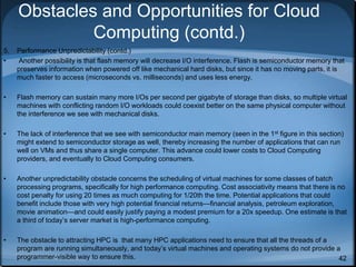 42
Obstacles and Opportunities for Cloud
Computing (contd.)
5. Performance Unpredictability (contd.)
• Another possibility is that flash memory will decrease I/O interference. Flash is semiconductor memory that
preserves information when powered off like mechanical hard disks, but since it has no moving parts, it is
much faster to access (microseconds vs. milliseconds) and uses less energy.
• Flash memory can sustain many more I/Os per second per gigabyte of storage than disks, so multiple virtual
machines with conflicting random I/O workloads could coexist better on the same physical computer without
the interference we see with mechanical disks.
• The lack of interference that we see with semiconductor main memory (seen in the 1st figure in this section)
might extend to semiconductor storage as well, thereby increasing the number of applications that can run
well on VMs and thus share a single computer. This advance could lower costs to Cloud Computing
providers, and eventually to Cloud Computing consumers.
• Another unpredictability obstacle concerns the scheduling of virtual machines for some classes of batch
processing programs, specifically for high performance computing. Cost associativity means that there is no
cost penalty for using 20 times as much computing for 1/20th the time. Potential applications that could
benefit include those with very high potential financial returns—financial analysis, petroleum exploration,
movie animation—and could easily justify paying a modest premium for a 20x speedup. One estimate is that
a third of today’s server market is high-performance computing.
• The obstacle to attracting HPC is that many HPC applications need to ensure that all the threads of a
program are running simultaneously, and today’s virtual machines and operating systems do not provide a
programmer-visible way to ensure this.
 