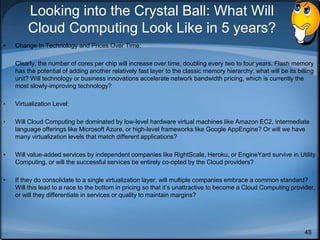48
Looking into the Crystal Ball: What Will
Cloud Computing Look Like in 5 years?
• Change In Technology and Prices Over Time:
Clearly, the number of cores per chip will increase over time, doubling every two to four years. Flash memory
has the potential of adding another relatively fast layer to the classic memory hierarchy; what will be its billing
unit? Will technology or business innovations accelerate network bandwidth pricing, which is currently the
most slowly-improving technology?
• Virtualization Level:
• Will Cloud Computing be dominated by low-level hardware virtual machines like Amazon EC2, intermediate
language offerings like Microsoft Azure, or high-level frameworks like Google AppEngine? Or will we have
many virtualization levels that match different applications?
• Will value-added services by independent companies like RightScale, Heroku, or EngineYard survive in Utility
Computing, or will the successful services be entirely co-opted by the Cloud providers?
• If they do consolidate to a single virtualization layer, will multiple companies embrace a common standard?
Will this lead to a race to the bottom in pricing so that it’s unattractive to become a Cloud Computing provider,
or will they differentiate in services or quality to maintain margins?
 