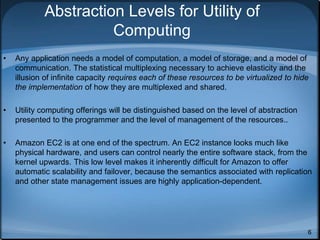 6
Abstraction Levels for Utility of
Computing
• Any application needs a model of computation, a model of storage, and a model of
communication. The statistical multiplexing necessary to achieve elasticity and the
illusion of infinite capacity requires each of these resources to be virtualized to hide
the implementation of how they are multiplexed and shared.
• Utility computing offerings will be distinguished based on the level of abstraction
presented to the programmer and the level of management of the resources..
• Amazon EC2 is at one end of the spectrum. An EC2 instance looks much like
physical hardware, and users can control nearly the entire software stack, from the
kernel upwards. This low level makes it inherently difficult for Amazon to offer
automatic scalability and failover, because the semantics associated with replication
and other state management issues are highly application-dependent.
 
