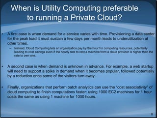 8
When is Utility Computing preferable
to running a Private Cloud?
• A first case is when demand for a service varies with time. Provisioning a data center
for the peak load it must sustain a few days per month leads to underutilization at
other times.
– Instead, Cloud Computing lets an organization pay by the hour for computing resources, potentially
leading to cost savings even if the hourly rate to rent a machine from a cloud provider is higher than the
rate to own one.
• A second case is when demand is unknown in advance. For example, a web startup
will need to support a spike in demand when it becomes popular, followed potentially
by a reduction once some of the visitors turn away.
• Finally, organizations that perform batch analytics can use the “cost associativity” of
cloud computing to finish computations faster: using 1000 EC2 machines for 1 hour
costs the same as using 1 machine for 1000 hours.
 