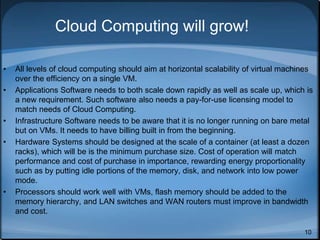 10
Cloud Computing will grow!
• All levels of cloud computing should aim at horizontal scalability of virtual machines
over the efficiency on a single VM.
• Applications Software needs to both scale down rapidly as well as scale up, which is
a new requirement. Such software also needs a pay-for-use licensing model to
match needs of Cloud Computing.
• Infrastructure Software needs to be aware that it is no longer running on bare metal
but on VMs. It needs to have billing built in from the beginning.
• Hardware Systems should be designed at the scale of a container (at least a dozen
racks), which will be is the minimum purchase size. Cost of operation will match
performance and cost of purchase in importance, rewarding energy proportionality
such as by putting idle portions of the memory, disk, and network into low power
mode.
• Processors should work well with VMs, flash memory should be added to the
memory hierarchy, and LAN switches and WAN routers must improve in bandwidth
and cost.
 