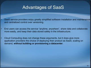 11
Advantages of SaaS
• SaaS service providers enjoy greatly simplified software installation and maintenance
and centralized control over versioning.
• End users can access the service “anytime, anywhere”, share data and collaborate
more easily, and keep their data stored safely in the infrastructure.
• Cloud Computing does not change these arguments, but it does give more
application providers the choice of deploying their product as SaaS, scaling on
demand, without building or provisioning a datacenter.
 