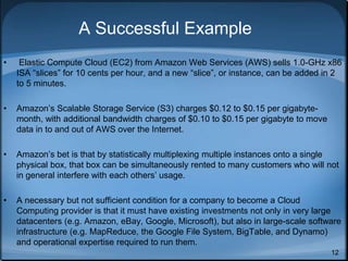 12
A Successful Example
• Elastic Compute Cloud (EC2) from Amazon Web Services (AWS) sells 1.0-GHz x86
ISA “slices” for 10 cents per hour, and a new “slice”, or instance, can be added in 2
to 5 minutes.
• Amazon’s Scalable Storage Service (S3) charges $0.12 to $0.15 per gigabyte-
month, with additional bandwidth charges of $0.10 to $0.15 per gigabyte to move
data in to and out of AWS over the Internet.
• Amazon’s bet is that by statistically multiplexing multiple instances onto a single
physical box, that box can be simultaneously rented to many customers who will not
in general interfere with each others’ usage.
• A necessary but not sufficient condition for a company to become a Cloud
Computing provider is that it must have existing investments not only in very large
datacenters (e.g. Amazon, eBay, Google, Microsoft), but also in large-scale software
infrastructure (e.g. MapReduce, the Google File System, BigTable, and Dynamo)
and operational expertise required to run them.
 