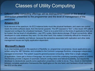 20
Classes of Utility Computing
• Different utility computing offerings will be distinguished based on the level of
abstraction presented to the programmer and the level of management of the
resources.
Amazon EC2
Is at one end of the spectrum. An EC2 instance looks much like physical hardware, and users can control
nearly the entire software stack, from the kernel upwards. The API exposed is “thin”: a few dozen API calls to
request and configure the virtualized hardware. There is no a priori limit on the kinds of applications that can
be hosted; the low level of virtualization—raw CPU cycles, block-device storage, IP-level connectivity- allow
developers to code whatever they want. On the other hand, this makes it inherently difficult for Amazon to
offer automatic scalability and failover, because the semantics associated with replication and other state
management issues are highly application-dependent.
Microsoft’s Azure
Is an intermediate point on this spectrum of flexibility vs. programmer convenience. Azure applications are
written using the .NET libraries, and compiled to the Common Language Runtime, a language independent
managed environment. The system supports general-purpose computing, rather than a single category
of application. Users get a choice of language, but cannot control the underlying operating system or runtime.
The libraries provide a degree of automatic network configuration and failover/scalability, but require the
developer to declaratively specify some application properties in order to do so. Thus, Azure is intermediate
between complete application frameworks like AppEngine on the one hand, and hardware virtual machines
like EC2 on the other.
 