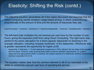 29
Elasticity: Shifting the Risk (contd.)
• The following equation generalizes all of the cases discussed and assumes that the
Cloud Computing vendor employs usage-based pricing, in which customers pay
proportionally to the amount of time and the amount of resources they use.
UserHourscloud * (revenue - Costcloud) >= UserHoursdatacenter * (revenue - Costdatacenter / Utilization)
• The left-hand side multiplies the net revenue per user-hour by the number of user-
hours, giving the expected profit from using Cloud Computing. The right-hand side
performs the same calculation for a fixed-capacity datacenter by factoring in the
average utilization, including nonpeak workloads, of the datacenter. Whichever side
is greater represents the opportunity for higher profit.
• Apparently, if Utilization = 1:0 (the datacenter equipment is 100% utilized), the two sides of the equation
look the same. However, basic queuing theory tells us that as utilization approaches 1.0, system
response time approaches infinity. In practice, the usable capacity of a datacenter (without compromising
service) is typically 0.6 to 0.8.
• The equation makes clear that the common element in all of our examples is the
ability to control the cost per user hour of operating the service.
 