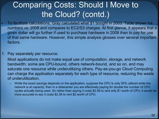 32
Comparing Costs: Should I Move to
the Cloud? (contd.)
• To facilitate calculations, Gray calculated what $1 bought in 2003. Table shows his
numbers vs. 2008 and compares to EC2/S3 charges. At first glance, it appears that a
given dollar will go further if used to purchase hardware in 2008 than to pay for use
of that same hardware. However, this simple analysis glosses over several important
factors.
1. Pay separately per resource.
Most applications do not make equal use of computation, storage, and network
bandwidth; some are CPU-bound, others network-bound, and so on, and may
saturate one resource while underutilizing others. Pay-as-you-go Cloud Computing
can charge the application separately for each type of resource, reducing the waste
of underutilization.
– While the exact savings depends on the application, suppose the CPU is only 50% utilized while the
network is at capacity; then in a datacenter you are effectively paying for double the number of CPU
cycles actually being used. So rather than saying it costs $2.56 to rent only $1 worth of CPU, it would be
more accurate to say it costs $2.56 to rent $2 worth of CPU.
 