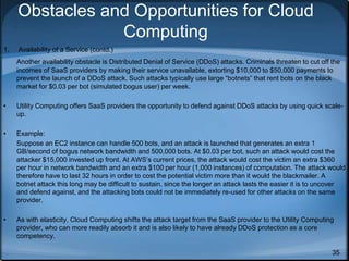 35
Obstacles and Opportunities for Cloud
Computing
1. Availability of a Service (contd.)
Another availability obstacle is Distributed Denial of Service (DDoS) attacks. Criminals threaten to cut off the
incomes of SaaS providers by making their service unavailable, extorting $10,000 to $50,000 payments to
prevent the launch of a DDoS attack. Such attacks typically use large “botnets” that rent bots on the black
market for $0.03 per bot (simulated bogus user) per week.
• Utility Computing offers SaaS providers the opportunity to defend against DDoS attacks by using quick scale-
up.
• Example:
Suppose an EC2 instance can handle 500 bots, and an attack is launched that generates an extra 1
GB/second of bogus network bandwidth and 500,000 bots. At $0.03 per bot, such an attack would cost the
attacker $15,000 invested up front. At AWS’s current prices, the attack would cost the victim an extra $360
per hour in network bandwidth and an extra $100 per hour (1,000 instances) of computation. The attack would
therefore have to last 32 hours in order to cost the potential victim more than it would the blackmailer. A
botnet attack this long may be difficult to sustain, since the longer an attack lasts the easier it is to uncover
and defend against, and the attacking bots could not be immediately re-used for other attacks on the same
provider.
• As with elasticity, Cloud Computing shifts the attack target from the SaaS provider to the Utility Computing
provider, who can more readily absorb it and is also likely to have already DDoS protection as a core
competency.
 