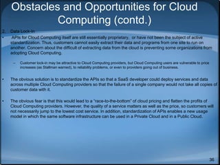 36
Obstacles and Opportunities for Cloud
Computing (contd.)
2. Data Lock-In
• APIs for Cloud Computing itself are still essentially proprietary, or have not been the subject of active
standardization. Thus, customers cannot easily extract their data and programs from one site to run on
another. Concern about the difficult of extracting data from the cloud is preventing some organizations from
adopting Cloud Computing.
– Customer lock-in may be attractive to Cloud Computing providers, but Cloud Computing users are vulnerable to price
increases (as Stallman warned), to reliability problems, or even to providers going out of business.
• The obvious solution is to standardize the APIs so that a SaaS developer could deploy services and data
across multiple Cloud Computing providers so that the failure of a single company would not take all copies of
customer data with it.
• The obvious fear is that this would lead to a “race-to-the-bottom” of cloud pricing and flatten the profits of
Cloud Computing providers. However, the quality of a service matters as well as the price, so customers will
not necessarily jump to the lowest cost service. In addition, standardization of APIs enables a new usage
model in which the same software infrastructure can be used in a Private Cloud and in a Public Cloud.
 