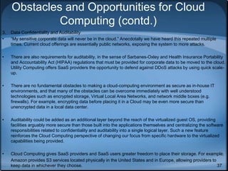 37
Obstacles and Opportunities for Cloud
Computing (contd.)
3. Data Confidentiality and Auditability
• “My sensitive corporate data will never be in the cloud.” Anecdotally we have heard this repeated multiple
times. Current cloud offerings are essentially public networks, exposing the system to more attacks.
• There are also requirements for auditability, in the sense of Sarbanes-Oxley and Health Insurance Portability
and Accountability Act (HIPAA) regulations that must be provided for corporate data to be moved to the cloud.
Utility Computing offers SaaS providers the opportunity to defend against DDoS attacks by using quick scale-
up.
• There are no fundamental obstacles to making a cloud-computing environment as secure as in-house IT
environments, and that many of the obstacles can be overcome immediately with well understood
technologies such as encrypted storage, Virtual Local Area Networks, and network middle boxes (e.g.
firewalls). For example, encrypting data before placing it in a Cloud may be even more secure than
unencrypted data in a local data center.
• Auditability could be added as an additional layer beyond the reach of the virtualized guest OS, providing
facilities arguably more secure than those built into the applications themselves and centralizing the software
responsibilities related to confidentiality and auditability into a single logical layer. Such a new feature
reinforces the Cloud Computing perspective of changing our focus from specific hardware to the virtualized
capabilities being provided.
• Cloud Computing gives SaaS providers and SaaS users greater freedom to place their storage. For example,
Amazon provides S3 services located physically in the United States and in Europe, allowing providers to
keep data in whichever they choose.
 