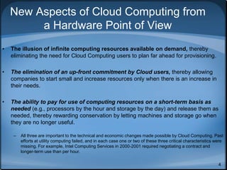 4
New Aspects of Cloud Computing from
a Hardware Point of View
• The illusion of infinite computing resources available on demand, thereby
eliminating the need for Cloud Computing users to plan far ahead for provisioning.
• The elimination of an up-front commitment by Cloud users, thereby allowing
companies to start small and increase resources only when there is an increase in
their needs.
• The ability to pay for use of computing resources on a short-term basis as
needed (e.g., processors by the hour and storage by the day) and release them as
needed, thereby rewarding conservation by letting machines and storage go when
they are no longer useful.
– All three are important to the technical and economic changes made possible by Cloud Computing. Past
efforts at utility computing failed, and in each case one or two of these three critical characteristics were
missing. For example, Intel Computing Services in 2000-2001 required negotiating a contract and
longer-term use than per hour.
 