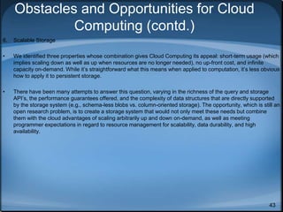 43
Obstacles and Opportunities for Cloud
Computing (contd.)
6. Scalable Storage
• We identified three properties whose combination gives Cloud Computing its appeal: short-term usage (which
implies scaling down as well as up when resources are no longer needed), no up-front cost, and infinite
capacity on-demand. While it’s straightforward what this means when applied to computation, it’s less obvious
how to apply it to persistent storage.
• There have been many attempts to answer this question, varying in the richness of the query and storage
API’s, the performance guarantees offered, and the complexity of data structures that are directly supported
by the storage system (e.g., schema-less blobs vs. column-oriented storage). The opportunity, which is still an
open research problem, is to create a storage system that would not only meet these needs but combine
them with the cloud advantages of scaling arbitrarily up and down on-demand, as well as meeting
programmer expectations in regard to resource management for scalability, data durability, and high
availability.
 