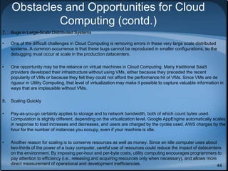 44
Obstacles and Opportunities for Cloud
Computing (contd.)
7. Bugs in Large-Scale Distributed Systems
• One of the difficult challenges in Cloud Computing is removing errors in these very large scale distributed
systems. A common occurrence is that these bugs cannot be reproduced in smaller configurations, so the
debugging must occur at scale in the production datacenters.
• One opportunity may be the reliance on virtual machines in Cloud Computing. Many traditional SaaS
providers developed their infrastructure without using VMs, either because they preceded the recent
popularity of VMs or because they felt they could not afford the performance hit of VMs. Since VMs are de
rigueur in Utility Computing, that level of virtualization may make it possible to capture valuable information in
ways that are implausible without VMs.
8. Scaling Quickly
• Pay-as-you-go certainly applies to storage and to network bandwidth, both of which count bytes used.
Computation is slightly different, depending on the virtualization level. Google AppEngine automatically scales
in response to load increases and decreases, and users are charged by the cycles used. AWS charges by the
hour for the number of instances you occupy, even if your machine is idle.
• Another reason for scaling is to conserve resources as well as money. Since an idle computer uses about
two-thirds of the power of a busy computer, careful use of resources could reduce the impact of datacenters
on the environment. By imposing per-hour and per-byte costs, utility computing encourages programmers to
pay attention to efficiency (i.e., releasing and acquiring resources only when necessary), and allows more
direct measurement of operational and development inefficiencies.
 