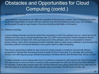 45
Obstacles and Opportunities for Cloud
Computing (contd.)
9. Reputation Fate Sharing
• One customer’s bad behavior can affect the reputation of the cloud as a whole. Cloud Computing providers
would want legal liability to remain with the customer and not be transferred to them (e.g., the company
sending spam through an app hosted in the cloud should be held liable, not Amazon).
10. Software Licensing
• Current software licenses commonly restrict the computers on which the software can run. Users pay for the
software and then pay an annual maintenance fee. E.g. SAP announced that it would increase its annual
maintenance fee to at least 22% of the purchase price of the software, which is comparable to Oracle’s
pricing. Hence, many cloud computing providers originally relied on open source software in part because the
licensing model for commercial software is not a good match to Utility Computing.
• The primary opportunity is either for open source to remain popular or simply for commercial software
companies to change their licensing structure to better fit Cloud Computing. For example, Microsoft and
Amazon now offer pay-as-you-go software licensing for Windows Server and Windows SQL Server on EC2.
• A related obstacle is encouraging sales forces of software companies to sell products into Cloud Computing.
The opportunity for cloud providers is simply to offer prepaid plans for bulk use that can be sold at discount.
For example, Oracle sales people might sell 100,000 instance hours using Oracle that can be used over the
next two years at a cost less than if the customer were to purchase 100,000 hours on their own.
 