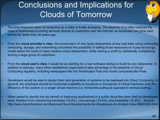46
Conclusions and Implications for
Clouds of Tomorrow
• The long dreamed vision of computing as a utility is finally emerging. The elasticity of a utility matches the
need of businesses providing services directly to customers over the Internet, as workloads can grow (and
shrink) far faster than 20 years ago.
• From the cloud provider’s view, the construction of very large datacenters at low cost sites using commodity
computing, storage, and networking uncovered the possibility of selling those resources on a pay-as-you-go
model below the costs of many medium-sized datacenters, while making a profit by statistically multiplexing
among a large group of customers.
• From the cloud user’s view, it would be as startling for a new software startup to build its own datacenter. In
addition to startups, many other established organizations take advantage of the elasticity of Cloud
Computing regularly, including newspapers like the Washington Post and movie companies like Pixar.
• Developers would be wise to design their next generation of systems to be deployed into Cloud Computing. In
general, the emphasis should be horizontal scalability to hundreds or thousands of virtual machines over the
efficiency of the system on a single virtual machine (i.e. horizontal scaling as opposed to vertical scaling).
• When asked to identify the top benefit of deploying applications in a public cloud the most cited by developers
were: freedom from maintaining hardware (19.9%), cost savings (19.4%), and scalability (16.4%). Source:
http://www.hpcinthecloud.com/features/Cloud-Developments-for-Developers-An-Analyst-View-99840204.html
 