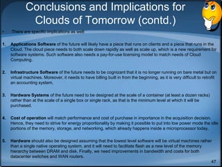 47
Conclusions and Implications for
Clouds of Tomorrow (contd.)
• There are specific implications as well:
1. Applications Software of the future will likely have a piece that runs on clients and a piece that runs in the
Cloud. The cloud piece needs to both scale down rapidly as well as scale up, which is a new requirement for
software systems. Such software also needs a pay-for-use licensing model to match needs of Cloud
Computing.
2. Infrastructure Software of the future needs to be cognizant that it is no longer running on bare metal but on
virtual machines. Moreover, it needs to have billing built in from the beginning, as it is very difficult to retrofit
an accounting system.
3. Hardware Systems of the future need to be designed at the scale of a container (at least a dozen racks)
rather than at the scale of a single box or single rack, as that is the minimum level at which it will be
purchased.
4. Cost of operation will match performance and cost of purchase in importance in the acquisition decision.
Hence, they need to strive for energy proportionality by making it possible to put into low power mode the idle
portions of the memory, storage, and networking, which already happens inside a microprocessor today.
5. Hardware should also be designed assuming that the lowest level software will be virtual machines rather
than a single native operating system, and it will need to facilitate flash as a new level of the memory
hierarchy between DRAM and disk. Finally, we need improvements in bandwidth and costs for both
datacenter switches and WAN routers.
 