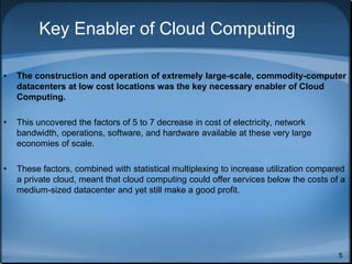 5
Key Enabler of Cloud Computing
• The construction and operation of extremely large-scale, commodity-computer
datacenters at low cost locations was the key necessary enabler of Cloud
Computing.
• This uncovered the factors of 5 to 7 decrease in cost of electricity, network
bandwidth, operations, software, and hardware available at these very large
economies of scale.
• These factors, combined with statistical multiplexing to increase utilization compared
a private cloud, meant that cloud computing could offer services below the costs of a
medium-sized datacenter and yet still make a good profit.
 