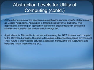7
Abstraction Levels for Utility of
Computing (contd.)
• At the other extreme of the spectrum are application domain specific platforms such
as Google AppEngine. AppEngine is targeted exclusively at traditional web
applications, enforcing an application structure of clean separation between a
stateless computation tier and a stateful storage tier.
• Applications for Microsoft’s Azure are written using the .NET libraries, and compiled
to the Common Language Runtime, a language-independent managed environment.
Thus, Azure is intermediate between application frameworks like AppEngine and
hardware virtual machines like EC2.
 