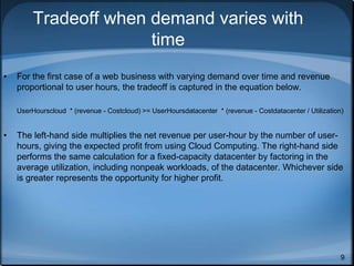 9
Tradeoff when demand varies with
time
• For the first case of a web business with varying demand over time and revenue
proportional to user hours, the tradeoff is captured in the equation below.
UserHourscloud * (revenue - Costcloud) >= UserHoursdatacenter * (revenue - Costdatacenter / Utilization)
• The left-hand side multiplies the net revenue per user-hour by the number of user-
hours, giving the expected profit from using Cloud Computing. The right-hand side
performs the same calculation for a fixed-capacity datacenter by factoring in the
average utilization, including nonpeak workloads, of the datacenter. Whichever side
is greater represents the opportunity for higher profit.
 