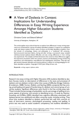 ■ A View of Dyslexia in Context:
Implications for Understanding
Differences in Essay Writing Experience
Amongst Higher Education Students
Identiﬁed as Dyslexic
Christine Carter and Edward Sellman*
University of Nottingham, Nottingham, UK
This article applies socio-cultural theories to explore how differences in essay writing expe-
rience are constituted for a group of students identiﬁed as dyslexic. It reports on a qualitative
study with eleven student writers, seven of whom are formally identiﬁed as dyslexic, from
the schools of archaeology, history and philosophy in a ‘traditional’ UK university.
Semi-structured interviews before, during and after writing a coursework essay revealed
well-documented dyslexia-related difﬁculties and also strong differences in how writing
was experienced. The multiple and ﬂuid dimensions that construct these differences suggest
the importance of position within the context, previous and developing writing and learning
experience, and metacognitive, meta-affective and metalinguistic awareness. They also sug-
gest tensions between specialist and inclusive policies in relation to writing pedagogy for stu-
dents identiﬁed as dyslexic. Copyright © 2013 John Wiley & Sons, Ltd.
Keywords: writing; support; dyslexia; adults
INTRODUCTION
Research into essay writing with Higher Education (HE) students identiﬁed as dys-
lexic focuses mainly on descriptions of differences in the texts and processes of
dyslexic and non-dyslexic writers rather than causes of difﬁculty (Gregg, Coleman,
& Lindstrom, 2008). Farmer, Riddick, and Sterling (2002) compared the free writ-
ing, proofreading and speed of handwriting of a dyslexic and control group of uni-
versity students. Signiﬁcant differences were found in the free writing essay task.
These included the percentage of polysyllabic words, percentage of spelling errors,
some aspects of grammar and success at identifying errors. A study by Hatcher,
Snowling, and Grifﬁths (2002) identiﬁed how cognitive difﬁculties associated with
dyslexia persist into adulthood and affect university study, including writing. They
show how students identiﬁed as dyslexic performed less well than controls on
tests of short-term memory, phonological processing, reading and spelling. A
précis test was used to assess academic competency and students identiﬁed as
*Correspondence to: Dr Edward Sellman, School of Education, Jubilee Campus, University of Nottingham,
Nottingham NG8 1BB, UK. E-mail: edward.sellman@nottingham.ac.uk
Copyright © 2013 John Wiley & Sons, Ltd. DYSLEXIA 19: 149–164 (2013)
DYSLEXIA
Published online 18 June 2013 in Wiley Online Library
(wileyonlinelibrary.com). DOI: 10.1002/dys.1457
 