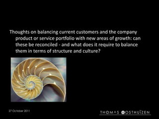 27 October 2011
Thoughts on balancing current customers and the company
product or service portfolio with new areas of growth: can
these be reconciled - and what does it require to balance
them in terms of structure and culture?
 