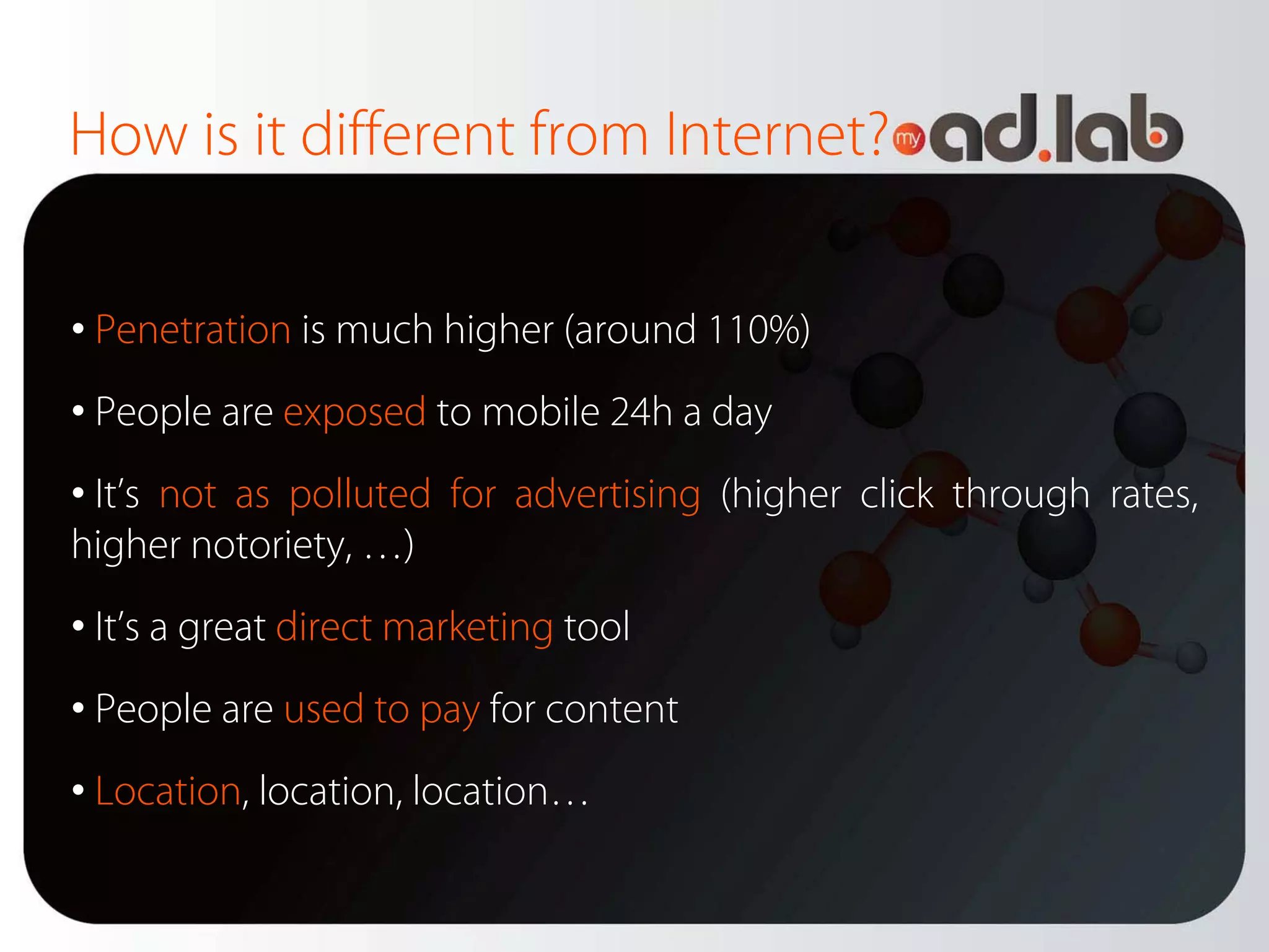 How is it different from Internet?

• Penetration is much higher (around 110%)
• People are exposed to mobile 24h a day
• It’s not as polluted for advertising (higher click through rates,
higher notoriety, …)
• It’s a great direct marketing tool
• People are used to pay for content
• Location, location, location…
 