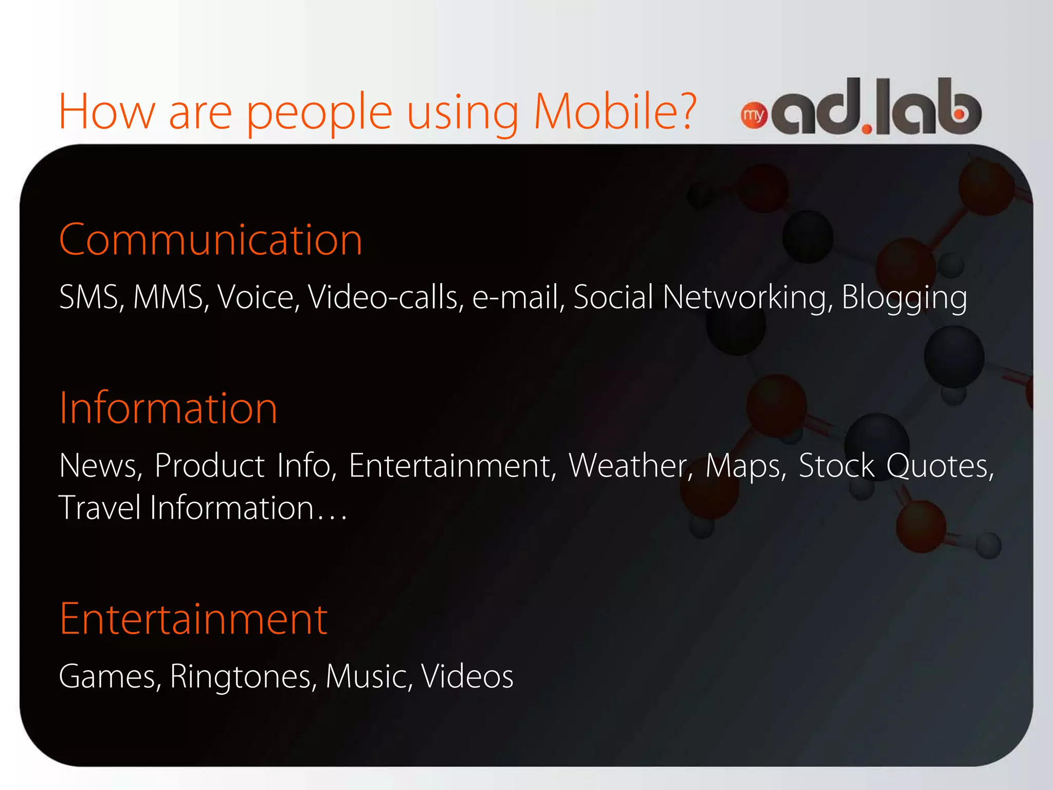 How are people using Mobile?

Communication
SMS, MMS, Voice, Video-calls, e-mail, Social Networking, Blogging


Information
News, Product Info, Entertainment, Weather, Maps, Stock Quotes,
Travel Information…


Entertainment
Games, Ringtones, Music, Videos
 