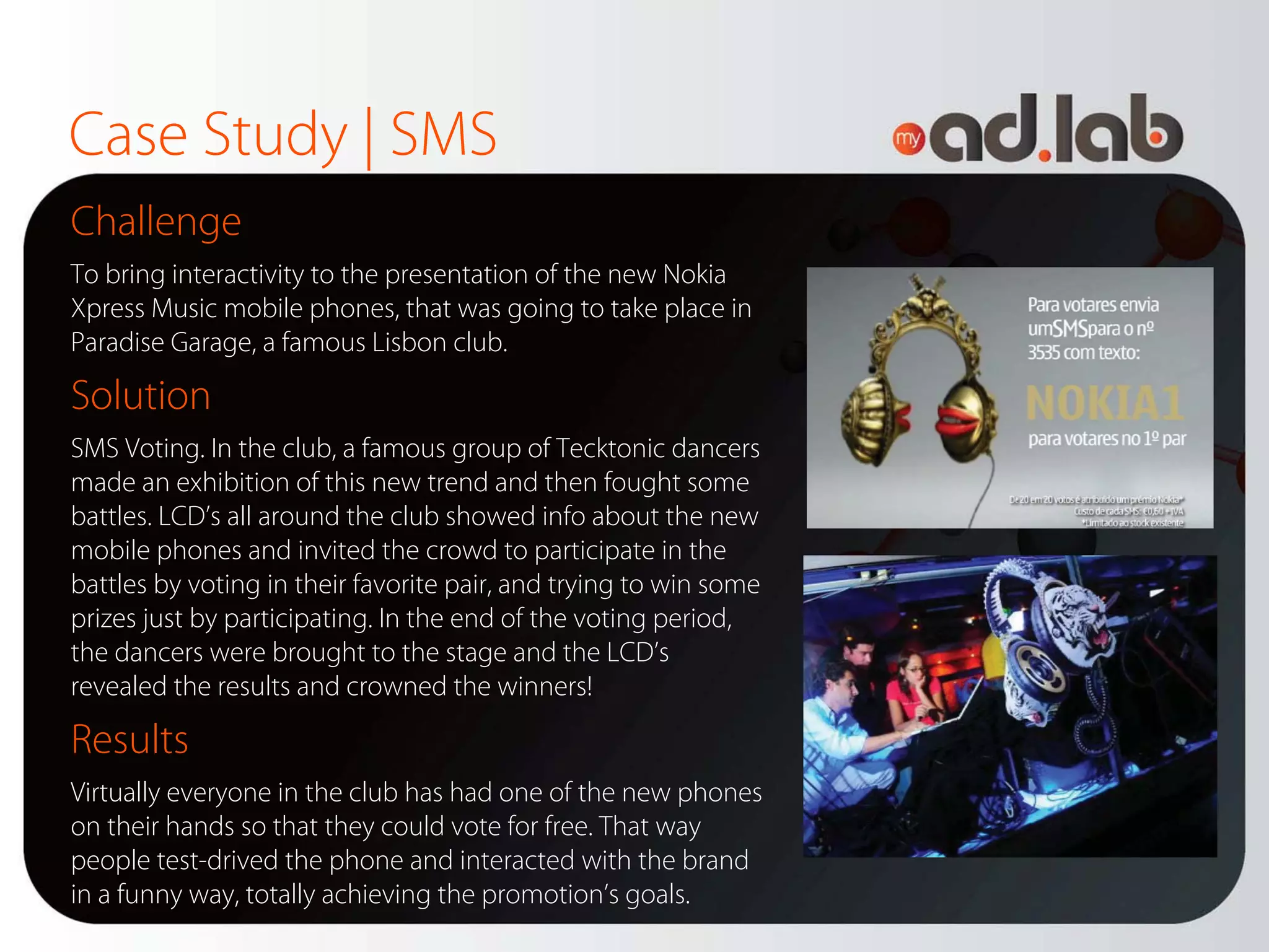 Case Study | SMS
Challenge
To bring interactivity to the presentation of the new Nokia
Xpress Music mobile phones, that was going to take place in
Paradise Garage, a famous Lisbon club.

Solution
SMS Voting. In the club, a famous group of Tecktonic dancers
made an exhibition of this new trend and then fought some
battles. LCD’s all around the club showed info about the new
mobile phones and invited the crowd to participate in the
battles by voting in their favorite pair, and trying to win some
prizes just by participating. In the end of the voting period,
the dancers were brought to the stage and the LCD’s
revealed the results and crowned the winners!

Results
Virtually everyone in the club has had one of the new phones
on their hands so that they could vote for free. That way
people test-drived the phone and interacted with the brand
in a funny way, totally achieving the promotion’s goals.
 