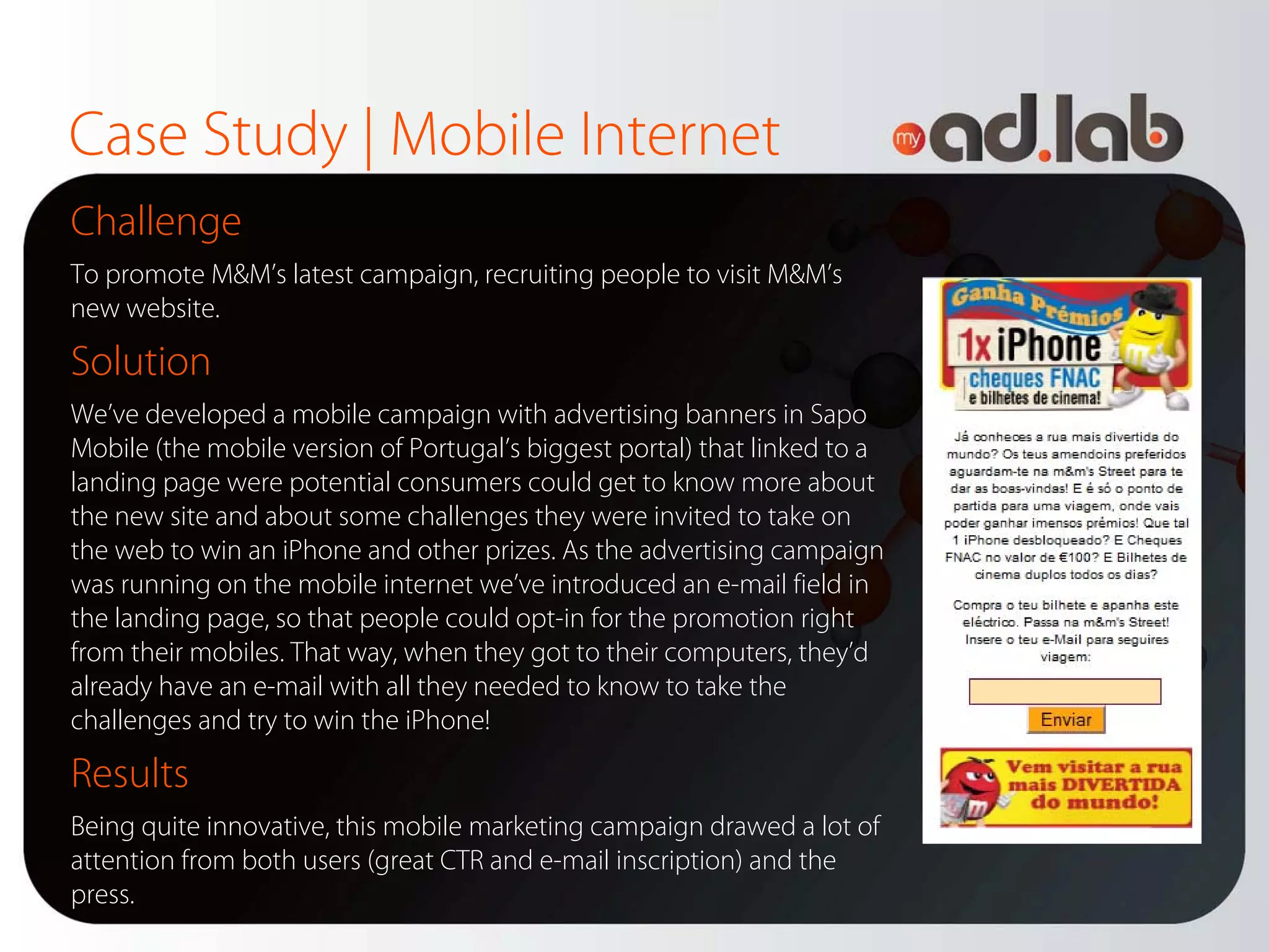 Case Study | Mobile Internet
Challenge
To promote M&M’s latest campaign, recruiting people to visit M&M’s
new website.

Solution
We’ve developed a mobile campaign with advertising banners in Sapo
Mobile (the mobile version of Portugal’s biggest portal) that linked to a
landing page were potential consumers could get to know more about
the new site and about some challenges they were invited to take on
the web to win an iPhone and other prizes. As the advertising campaign
was running on the mobile internet we’ve introduced an e-mail field in
the landing page, so that people could opt-in for the promotion right
from their mobiles. That way, when they got to their computers, they’d
already have an e-mail with all they needed to know to take the
challenges and try to win the iPhone!

Results
Being quite innovative, this mobile marketing campaign drawed a lot of
attention from both users (great CTR and e-mail inscription) and the
press.
 