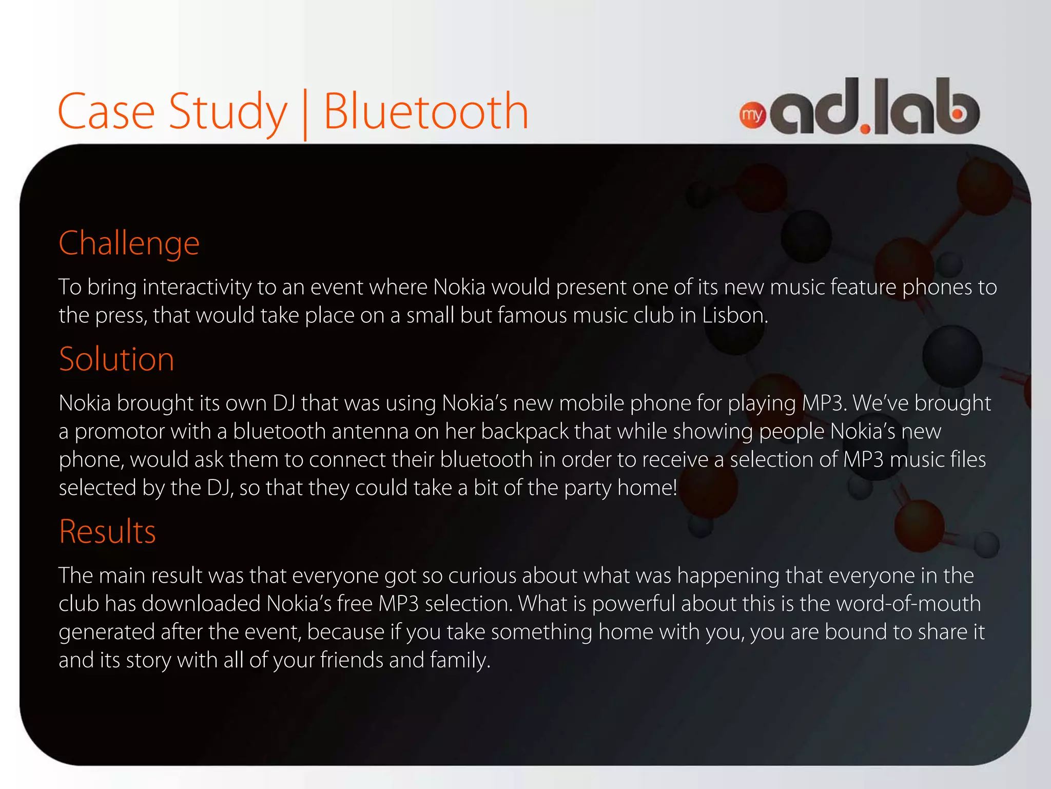 Case Study | Bluetooth

Challenge
To bring interactivity to an event where Nokia would present one of its new music feature phones to
the press, that would take place on a small but famous music club in Lisbon.

Solution
Nokia brought its own DJ that was using Nokia’s new mobile phone for playing MP3. We’ve brought
a promotor with a bluetooth antenna on her backpack that while showing people Nokia’s new
phone, would ask them to connect their bluetooth in order to receive a selection of MP3 music files
selected by the DJ, so that they could take a bit of the party home!

Results
The main result was that everyone got so curious about what was happening that everyone in the
club has downloaded Nokia’s free MP3 selection. What is powerful about this is the word-of-mouth
generated after the event, because if you take something home with you, you are bound to share it
and its story with all of your friends and family.
 