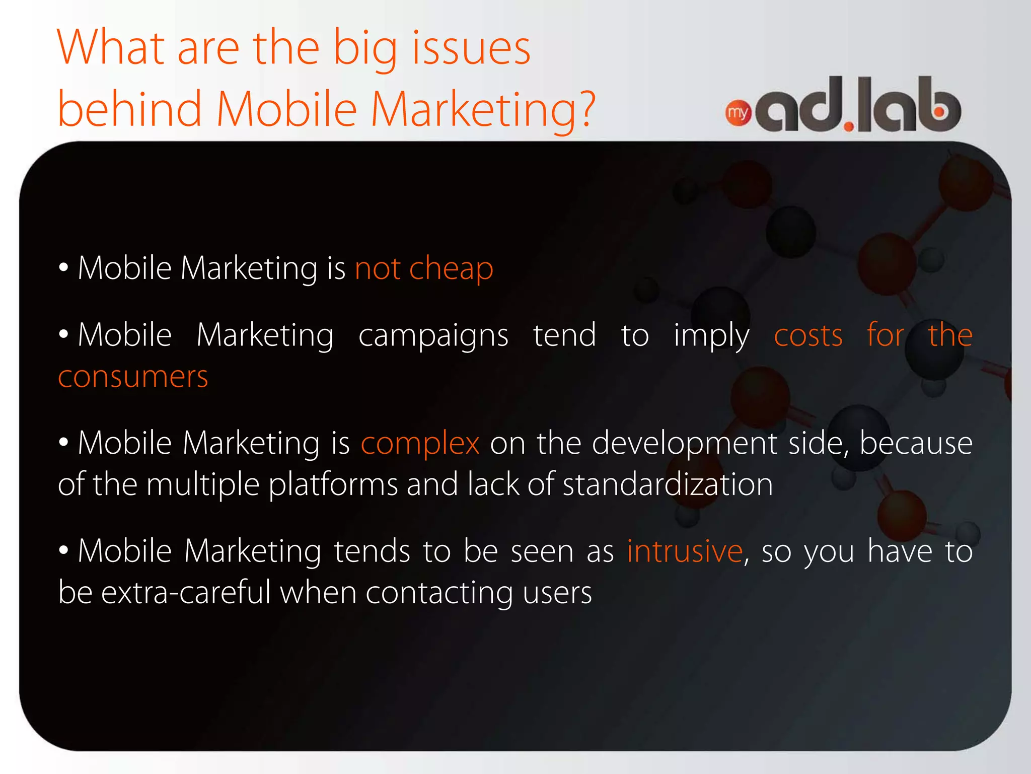 What are the big issues
behind Mobile Marketing?

• Mobile Marketing is not cheap
• Mobile Marketing campaigns tend to imply costs for the
consumers
• Mobile Marketing is complex on the development side, because
of the multiple platforms and lack of standardization
• Mobile Marketing tends to be seen as intrusive, so you have to
be extra-careful when contacting users
 