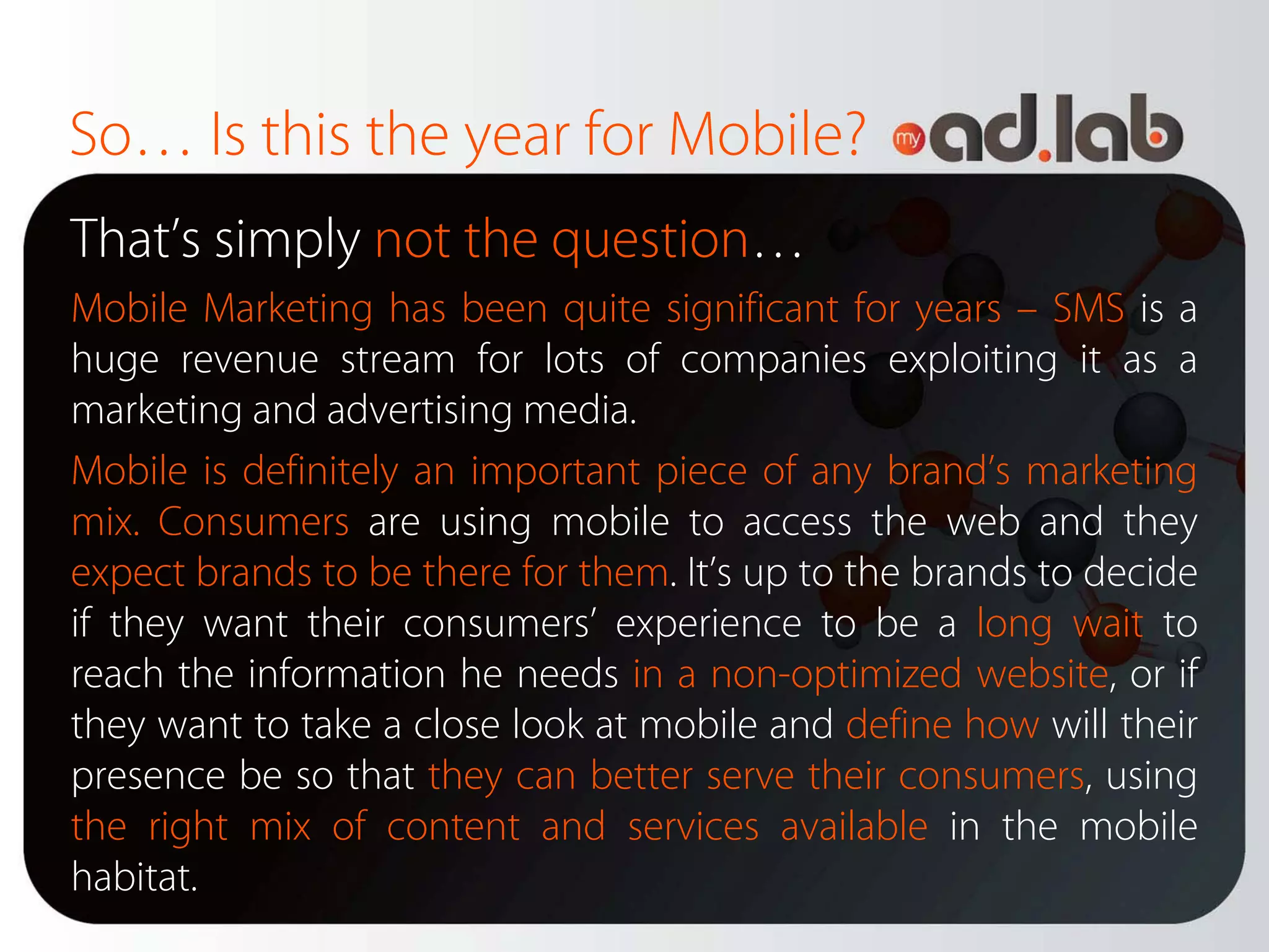 So… Is this the year for Mobile?
That’s simply not the question…
Mobile Marketing has been quite significant for years – SMS is a
huge revenue stream for lots of companies exploiting it as a
marketing and advertising media.
Mobile is definitely an important piece of any brand’s marketing
mix. Consumers are using mobile to access the web and they
expect brands to be there for them. It’s up to the brands to decide
if they want their consumers’ experience to be a long wait to
reach the information he needs in a non-optimized website, or if
they want to take a close look at mobile and define how will their
presence be so that they can better serve their consumers, using
the right mix of content and services available in the mobile
habitat.
 