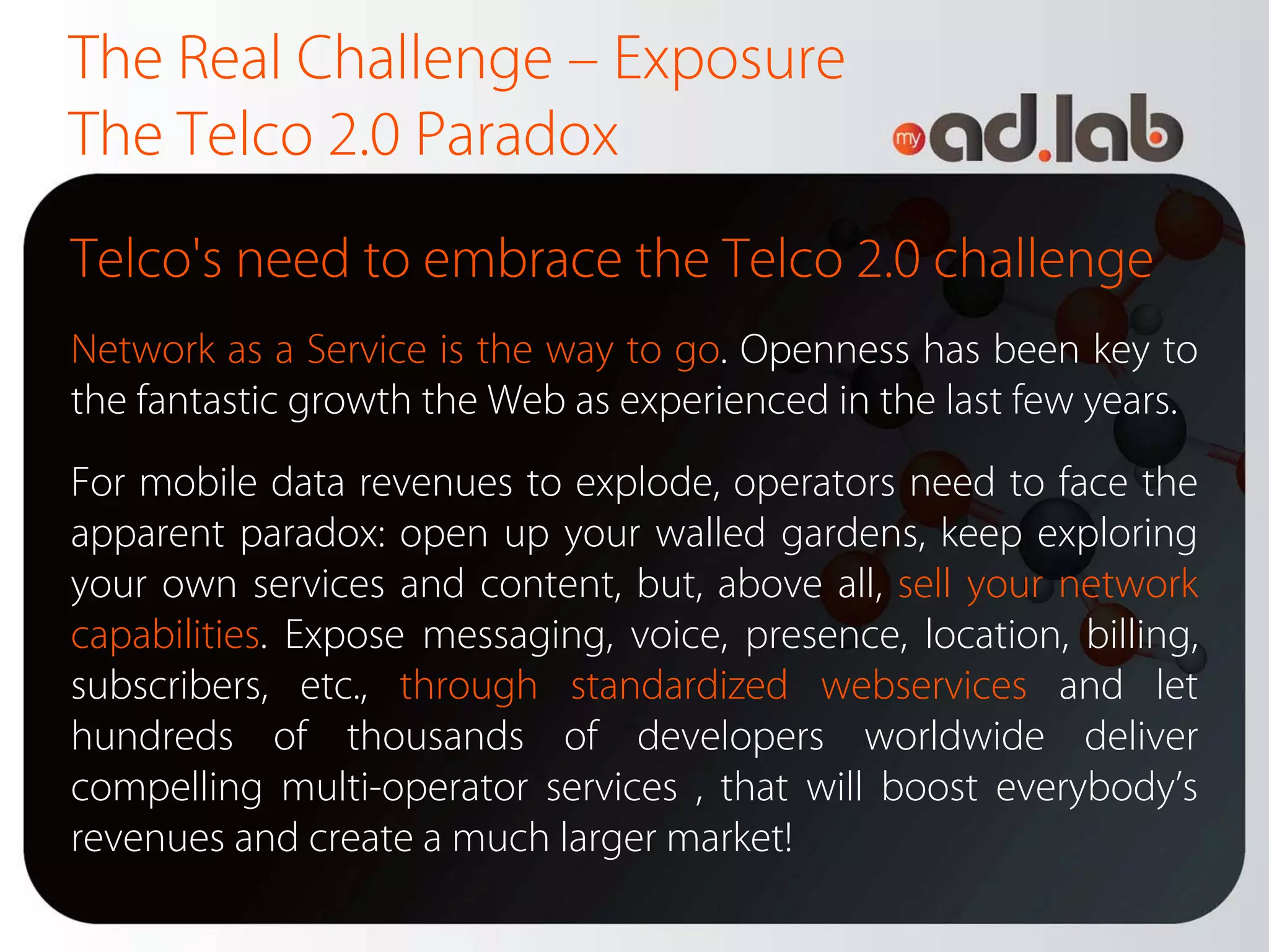 The Real Challenge – Exposure
The Telco 2.0 Paradox
Telco's need to embrace the Telco 2.0 challenge
Network as a Service is the way to go. Openness has been key to
the fantastic growth the Web as experienced in the last few years.
For mobile data revenues to explode, operators need to face the
apparent paradox: open up your walled gardens, keep exploring
your own services and content, but, above all, sell your network
capabilities. Expose messaging, voice, presence, location, billing,
subscribers, etc., through standardized webservices and let
hundreds of thousands of developers worldwide deliver
compelling multi-operator services , that will boost everybody’s
revenues and create a much larger market!
 