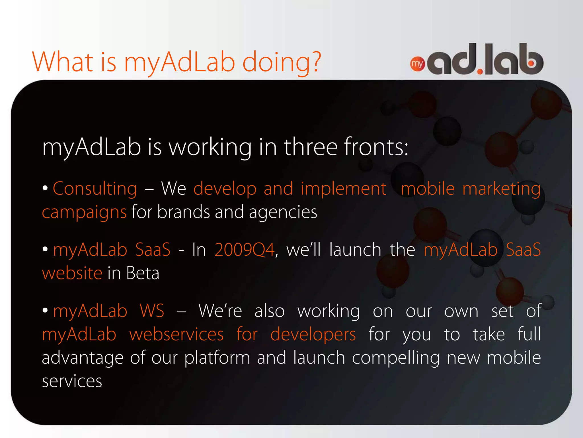What is myAdLab doing?

myAdLab is working in three fronts:
• Consulting – We develop and implement mobile marketing
campaigns for brands and agencies
• myAdLab SaaS - In 2009Q4, we’ll launch the myAdLab SaaS
website in Beta
• myAdLab WS – We’re also working on our own set of
myAdLab webservices for developers for you to take full
advantage of our platform and launch compelling new mobile
services
 