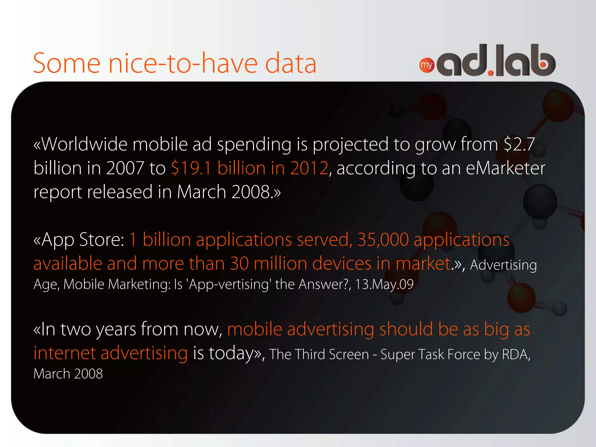 Some nice-to-have data

«Worldwide mobile ad spending is projected to grow from $2.7
billion in 2007 to $19.1 billion in 2012, according to an eMarketer
report released in March 2008.»

«App Store: 1 billion applications served, 35,000 applications
available and more than 30 million devices in market.», Advertising
Age, Mobile Marketing: Is 'App-vertising' the Answer?, 13.May.09


«In two years from now, mobile advertising should be as big as
internet advertising is today», The Third Screen - Super Task Force by RDA,
March 2008
 