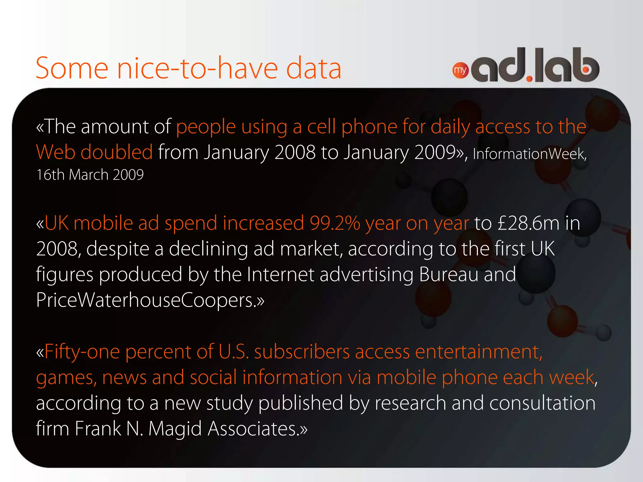 Some nice-to-have data
«The amount of people using a cell phone for daily access to the
Web doubled from January 2008 to January 2009», InformationWeek,
16th March 2009


«UK mobile ad spend increased 99.2% year on year to £28.6m in
2008, despite a declining ad market, according to the first UK
figures produced by the Internet advertising Bureau and
PriceWaterhouseCoopers.»

«Fifty-one percent of U.S. subscribers access entertainment,
games, news and social information via mobile phone each week,
according to a new study published by research and consultation
firm Frank N. Magid Associates.»
 