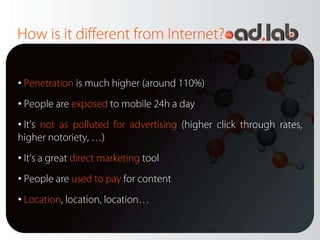 How is it different from Internet?

• Penetration is much higher (around 110%)
• People are exposed to mobile 24h a day
• It’s not as polluted for advertising (higher click through rates,
higher notoriety, …)
• It’s a great direct marketing tool
• People are used to pay for content
• Location, location, location…
 
