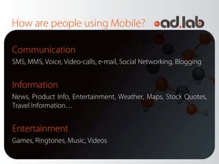 How are people using Mobile?

Communication
SMS, MMS, Voice, Video-calls, e-mail, Social Networking, Blogging


Information
News, Product Info, Entertainment, Weather, Maps, Stock Quotes,
Travel Information…


Entertainment
Games, Ringtones, Music, Videos
 