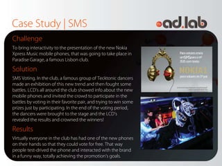 Case Study | SMS
Challenge
To bring interactivity to the presentation of the new Nokia
Xpress Music mobile phones, that was going to take place in
Paradise Garage, a famous Lisbon club.

Solution
SMS Voting. In the club, a famous group of Tecktonic dancers
made an exhibition of this new trend and then fought some
battles. LCD’s all around the club showed info about the new
mobile phones and invited the crowd to participate in the
battles by voting in their favorite pair, and trying to win some
prizes just by participating. In the end of the voting period,
the dancers were brought to the stage and the LCD’s
revealed the results and crowned the winners!

Results
Virtually everyone in the club has had one of the new phones
on their hands so that they could vote for free. That way
people test-drived the phone and interacted with the brand
in a funny way, totally achieving the promotion’s goals.
 